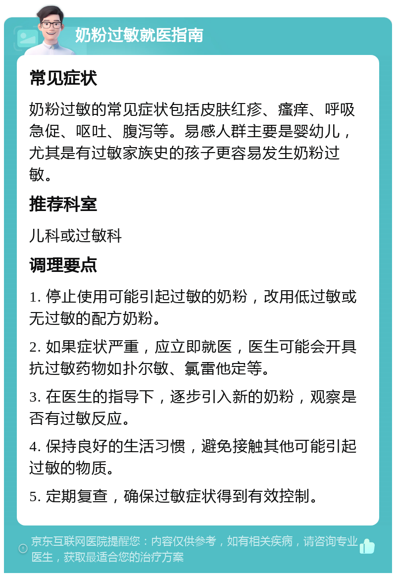 奶粉过敏就医指南 常见症状 奶粉过敏的常见症状包括皮肤红疹、瘙痒、呼吸急促、呕吐、腹泻等。易感人群主要是婴幼儿，尤其是有过敏家族史的孩子更容易发生奶粉过敏。 推荐科室 儿科或过敏科 调理要点 1. 停止使用可能引起过敏的奶粉，改用低过敏或无过敏的配方奶粉。 2. 如果症状严重，应立即就医，医生可能会开具抗过敏药物如扑尔敏、氯雷他定等。 3. 在医生的指导下，逐步引入新的奶粉，观察是否有过敏反应。 4. 保持良好的生活习惯，避免接触其他可能引起过敏的物质。 5. 定期复查，确保过敏症状得到有效控制。