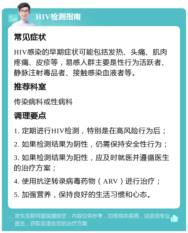 HIV检测指南 常见症状 HIV感染的早期症状可能包括发热、头痛、肌肉疼痛、皮疹等，易感人群主要是性行为活跃者、静脉注射毒品者、接触感染血液者等。 推荐科室 传染病科或性病科 调理要点 1. 定期进行HIV检测，特别是在高风险行为后； 2. 如果检测结果为阴性，仍需保持安全性行为； 3. 如果检测结果为阳性，应及时就医并遵循医生的治疗方案； 4. 使用抗逆转录病毒药物（ARV）进行治疗； 5. 加强营养，保持良好的生活习惯和心态。