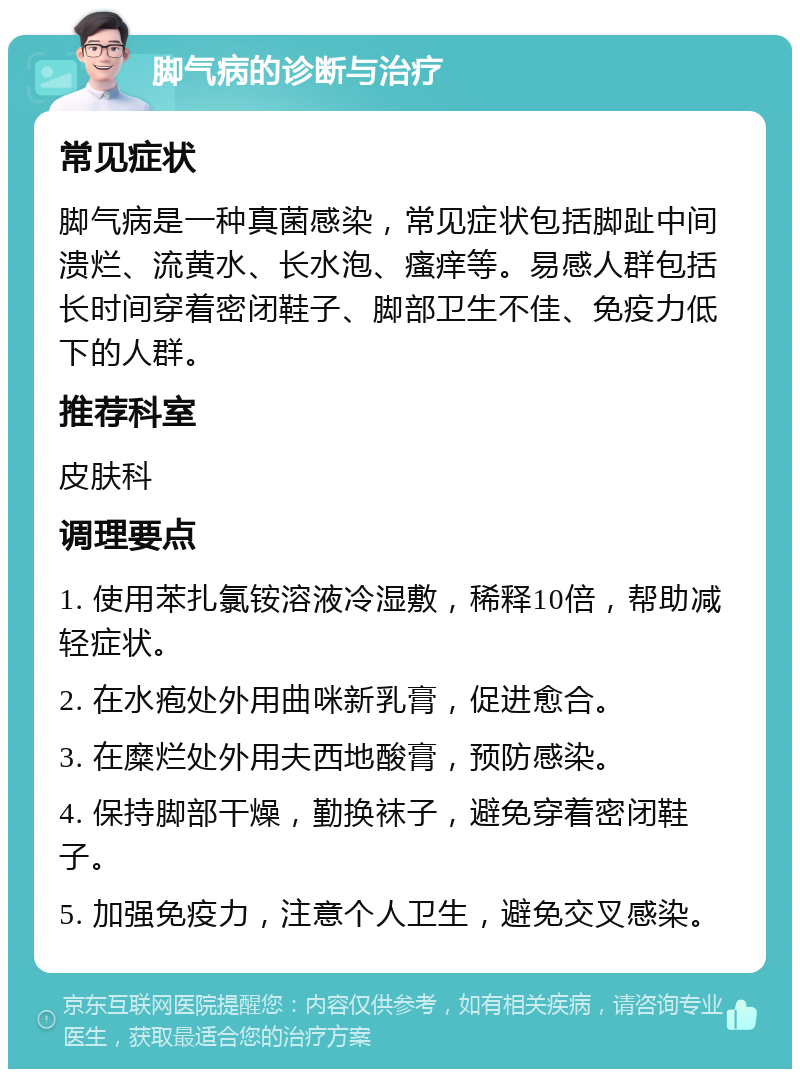 脚气病的诊断与治疗 常见症状 脚气病是一种真菌感染，常见症状包括脚趾中间溃烂、流黄水、长水泡、瘙痒等。易感人群包括长时间穿着密闭鞋子、脚部卫生不佳、免疫力低下的人群。 推荐科室 皮肤科 调理要点 1. 使用苯扎氯铵溶液冷湿敷，稀释10倍，帮助减轻症状。 2. 在水疱处外用曲咪新乳膏，促进愈合。 3. 在糜烂处外用夫西地酸膏，预防感染。 4. 保持脚部干燥，勤换袜子，避免穿着密闭鞋子。 5. 加强免疫力，注意个人卫生，避免交叉感染。