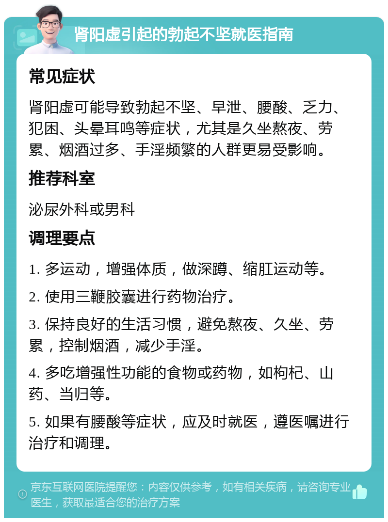 肾阳虚引起的勃起不坚就医指南 常见症状 肾阳虚可能导致勃起不坚、早泄、腰酸、乏力、犯困、头晕耳鸣等症状，尤其是久坐熬夜、劳累、烟酒过多、手淫频繁的人群更易受影响。 推荐科室 泌尿外科或男科 调理要点 1. 多运动，增强体质，做深蹲、缩肛运动等。 2. 使用三鞭胶囊进行药物治疗。 3. 保持良好的生活习惯，避免熬夜、久坐、劳累，控制烟酒，减少手淫。 4. 多吃增强性功能的食物或药物，如枸杞、山药、当归等。 5. 如果有腰酸等症状，应及时就医，遵医嘱进行治疗和调理。