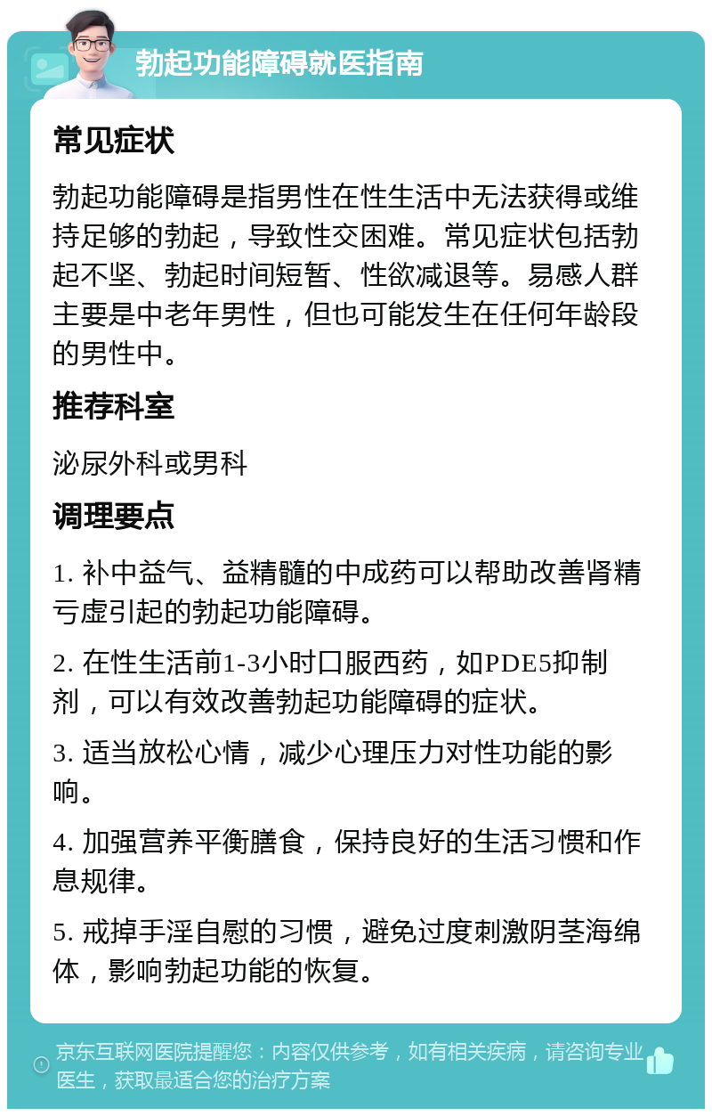 勃起功能障碍就医指南 常见症状 勃起功能障碍是指男性在性生活中无法获得或维持足够的勃起，导致性交困难。常见症状包括勃起不坚、勃起时间短暂、性欲减退等。易感人群主要是中老年男性，但也可能发生在任何年龄段的男性中。 推荐科室 泌尿外科或男科 调理要点 1. 补中益气、益精髓的中成药可以帮助改善肾精亏虚引起的勃起功能障碍。 2. 在性生活前1-3小时口服西药，如PDE5抑制剂，可以有效改善勃起功能障碍的症状。 3. 适当放松心情，减少心理压力对性功能的影响。 4. 加强营养平衡膳食，保持良好的生活习惯和作息规律。 5. 戒掉手淫自慰的习惯，避免过度刺激阴茎海绵体，影响勃起功能的恢复。