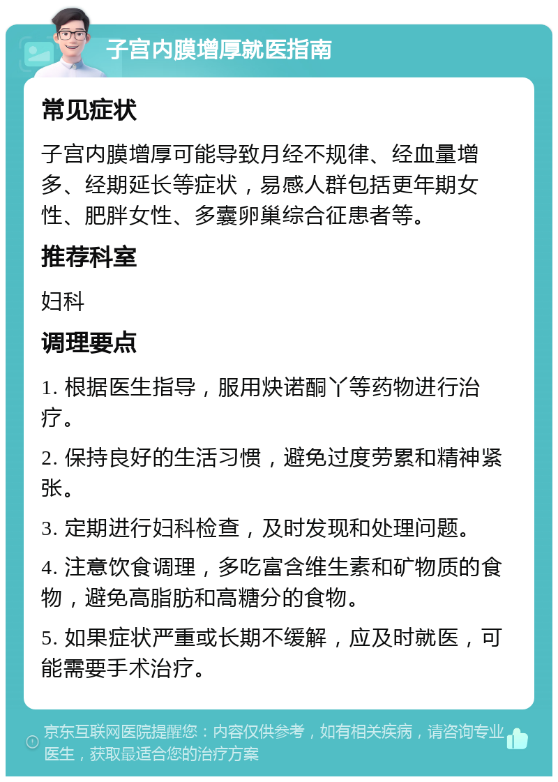 子宫内膜增厚就医指南 常见症状 子宫内膜增厚可能导致月经不规律、经血量增多、经期延长等症状，易感人群包括更年期女性、肥胖女性、多囊卵巢综合征患者等。 推荐科室 妇科 调理要点 1. 根据医生指导，服用炔诺酮丫等药物进行治疗。 2. 保持良好的生活习惯，避免过度劳累和精神紧张。 3. 定期进行妇科检查，及时发现和处理问题。 4. 注意饮食调理，多吃富含维生素和矿物质的食物，避免高脂肪和高糖分的食物。 5. 如果症状严重或长期不缓解，应及时就医，可能需要手术治疗。