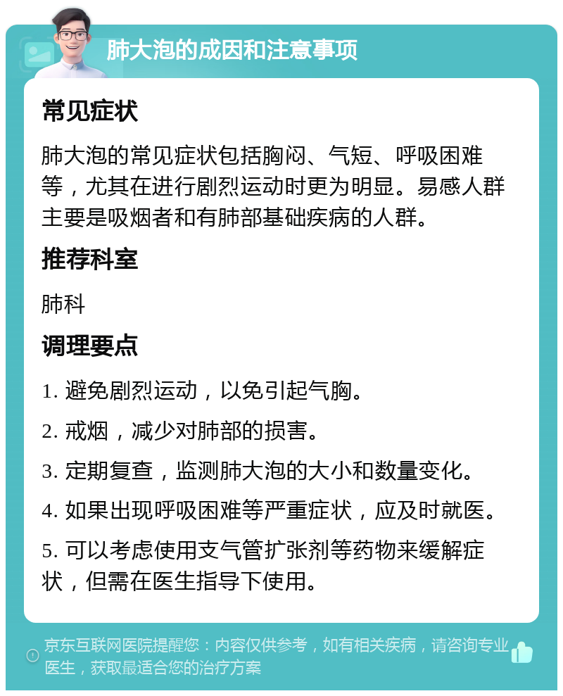 肺大泡的成因和注意事项 常见症状 肺大泡的常见症状包括胸闷、气短、呼吸困难等，尤其在进行剧烈运动时更为明显。易感人群主要是吸烟者和有肺部基础疾病的人群。 推荐科室 肺科 调理要点 1. 避免剧烈运动，以免引起气胸。 2. 戒烟，减少对肺部的损害。 3. 定期复查，监测肺大泡的大小和数量变化。 4. 如果出现呼吸困难等严重症状，应及时就医。 5. 可以考虑使用支气管扩张剂等药物来缓解症状，但需在医生指导下使用。