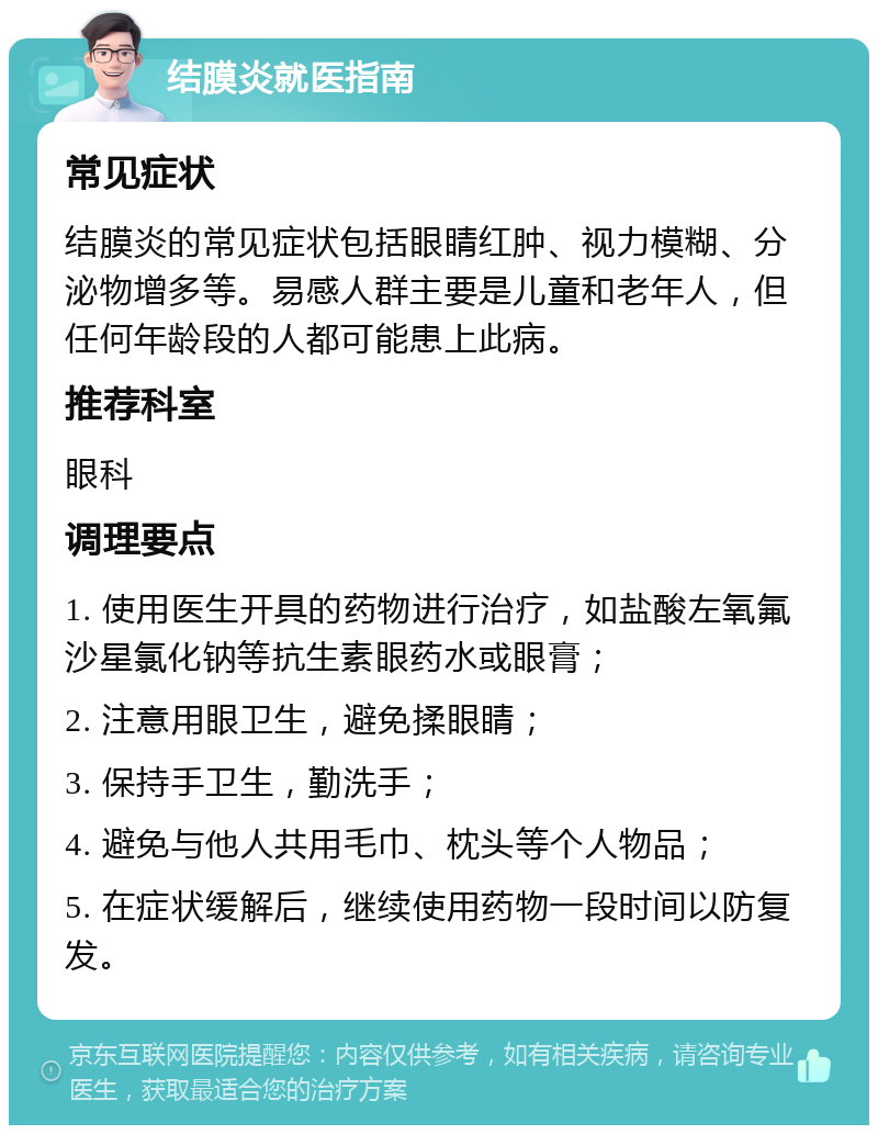 结膜炎就医指南 常见症状 结膜炎的常见症状包括眼睛红肿、视力模糊、分泌物增多等。易感人群主要是儿童和老年人，但任何年龄段的人都可能患上此病。 推荐科室 眼科 调理要点 1. 使用医生开具的药物进行治疗，如盐酸左氧氟沙星氯化钠等抗生素眼药水或眼膏； 2. 注意用眼卫生，避免揉眼睛； 3. 保持手卫生，勤洗手； 4. 避免与他人共用毛巾、枕头等个人物品； 5. 在症状缓解后，继续使用药物一段时间以防复发。