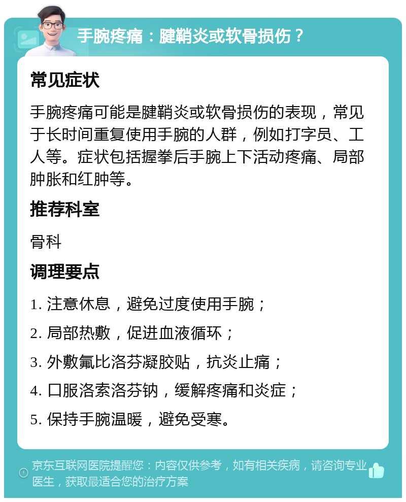 手腕疼痛：腱鞘炎或软骨损伤？ 常见症状 手腕疼痛可能是腱鞘炎或软骨损伤的表现，常见于长时间重复使用手腕的人群，例如打字员、工人等。症状包括握拳后手腕上下活动疼痛、局部肿胀和红肿等。 推荐科室 骨科 调理要点 1. 注意休息，避免过度使用手腕； 2. 局部热敷，促进血液循环； 3. 外敷氟比洛芬凝胶贴，抗炎止痛； 4. 口服洛索洛芬钠，缓解疼痛和炎症； 5. 保持手腕温暖，避免受寒。