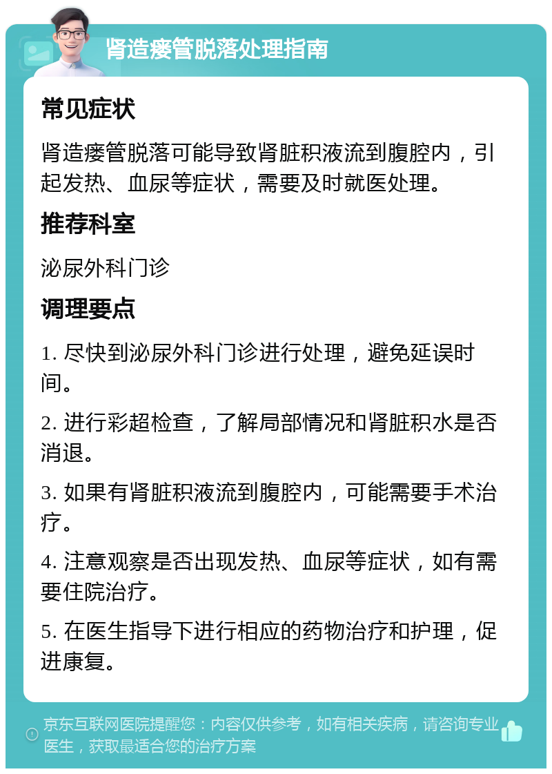 肾造瘘管脱落处理指南 常见症状 肾造瘘管脱落可能导致肾脏积液流到腹腔内，引起发热、血尿等症状，需要及时就医处理。 推荐科室 泌尿外科门诊 调理要点 1. 尽快到泌尿外科门诊进行处理，避免延误时间。 2. 进行彩超检查，了解局部情况和肾脏积水是否消退。 3. 如果有肾脏积液流到腹腔内，可能需要手术治疗。 4. 注意观察是否出现发热、血尿等症状，如有需要住院治疗。 5. 在医生指导下进行相应的药物治疗和护理，促进康复。