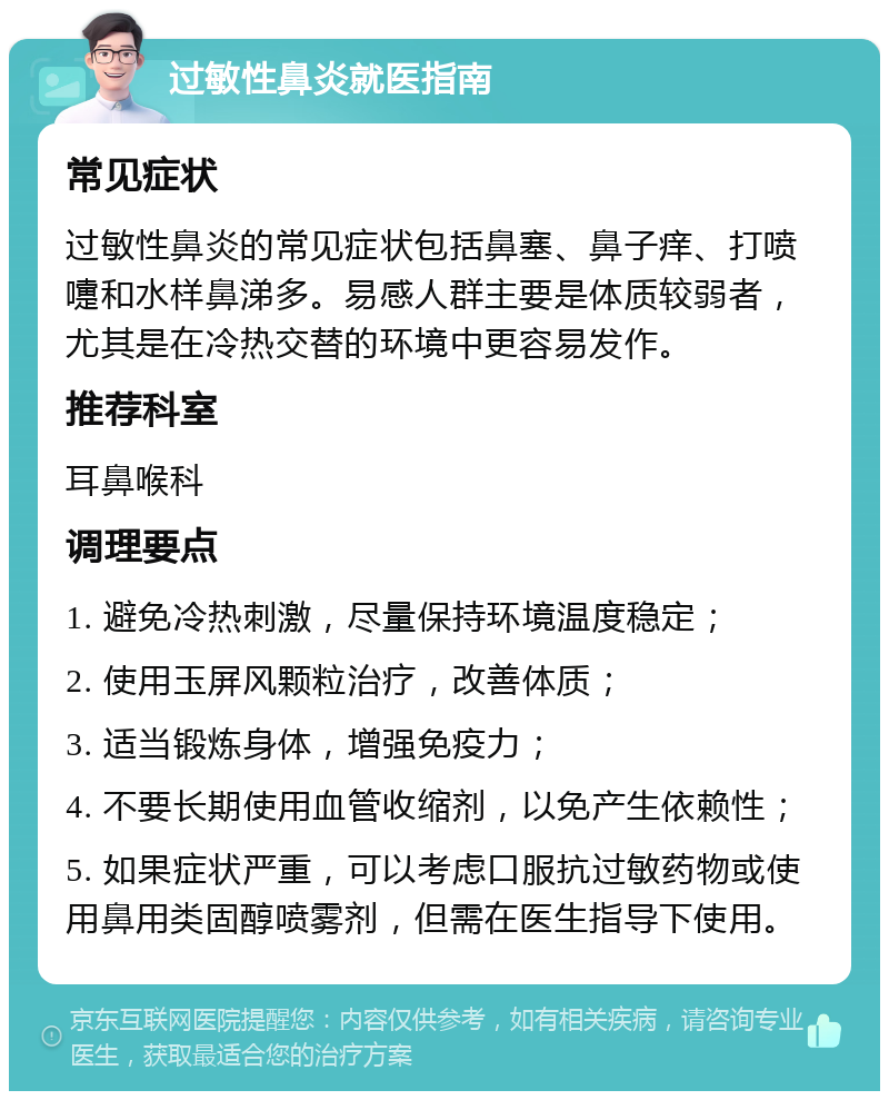 过敏性鼻炎就医指南 常见症状 过敏性鼻炎的常见症状包括鼻塞、鼻子痒、打喷嚏和水样鼻涕多。易感人群主要是体质较弱者，尤其是在冷热交替的环境中更容易发作。 推荐科室 耳鼻喉科 调理要点 1. 避免冷热刺激，尽量保持环境温度稳定； 2. 使用玉屏风颗粒治疗，改善体质； 3. 适当锻炼身体，增强免疫力； 4. 不要长期使用血管收缩剂，以免产生依赖性； 5. 如果症状严重，可以考虑口服抗过敏药物或使用鼻用类固醇喷雾剂，但需在医生指导下使用。