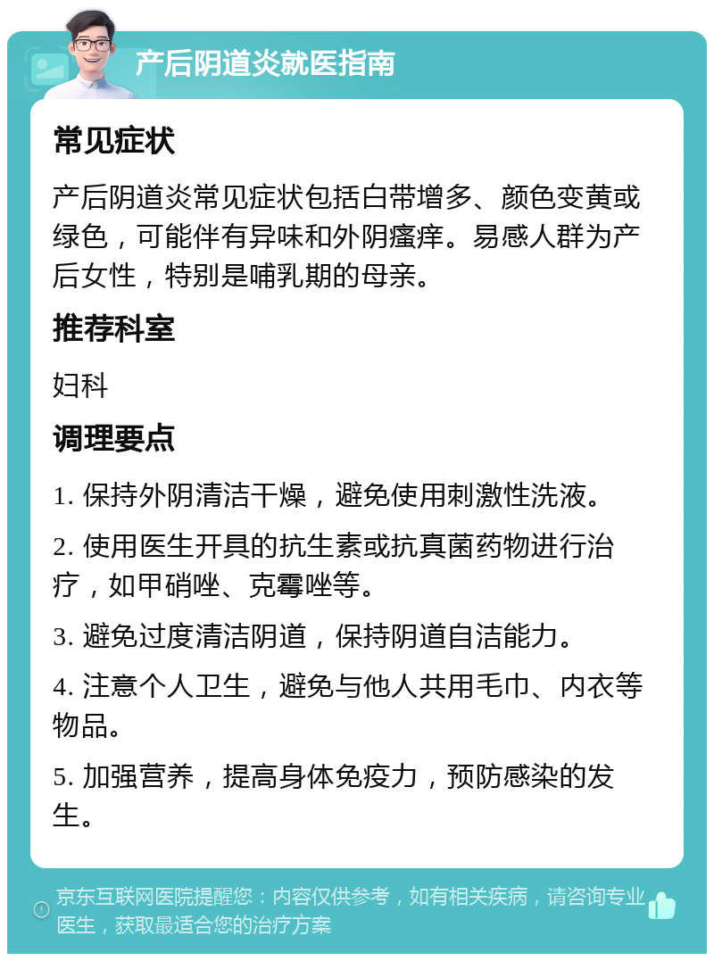 产后阴道炎就医指南 常见症状 产后阴道炎常见症状包括白带增多、颜色变黄或绿色，可能伴有异味和外阴瘙痒。易感人群为产后女性，特别是哺乳期的母亲。 推荐科室 妇科 调理要点 1. 保持外阴清洁干燥，避免使用刺激性洗液。 2. 使用医生开具的抗生素或抗真菌药物进行治疗，如甲硝唑、克霉唑等。 3. 避免过度清洁阴道，保持阴道自洁能力。 4. 注意个人卫生，避免与他人共用毛巾、内衣等物品。 5. 加强营养，提高身体免疫力，预防感染的发生。