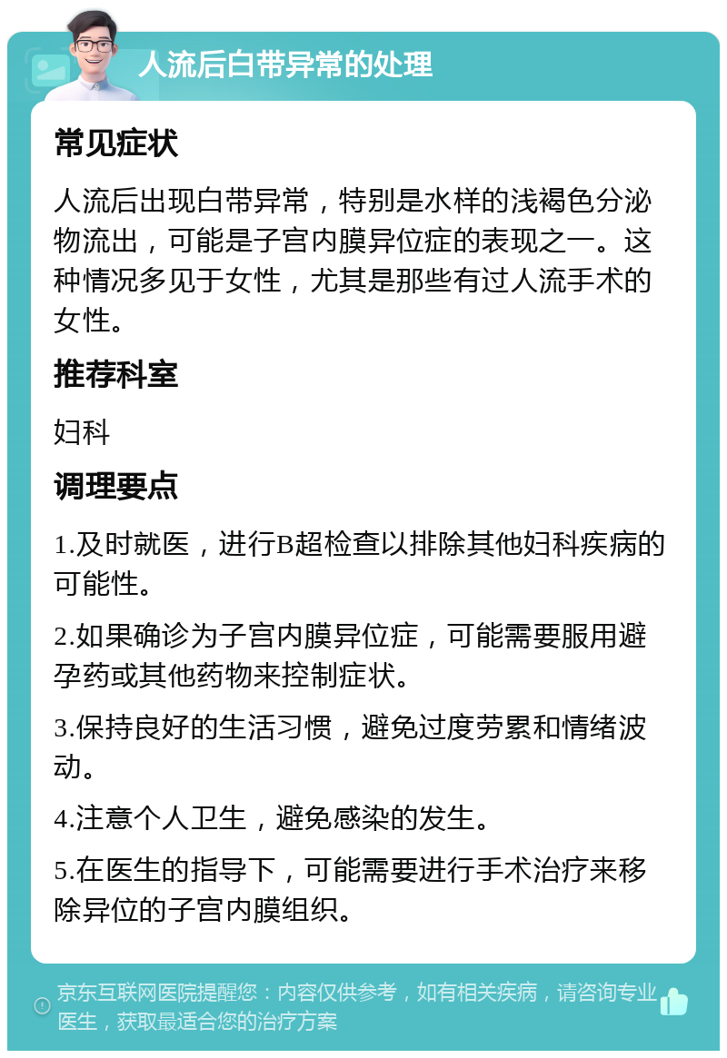 人流后白带异常的处理 常见症状 人流后出现白带异常，特别是水样的浅褐色分泌物流出，可能是子宫内膜异位症的表现之一。这种情况多见于女性，尤其是那些有过人流手术的女性。 推荐科室 妇科 调理要点 1.及时就医，进行B超检查以排除其他妇科疾病的可能性。 2.如果确诊为子宫内膜异位症，可能需要服用避孕药或其他药物来控制症状。 3.保持良好的生活习惯，避免过度劳累和情绪波动。 4.注意个人卫生，避免感染的发生。 5.在医生的指导下，可能需要进行手术治疗来移除异位的子宫内膜组织。