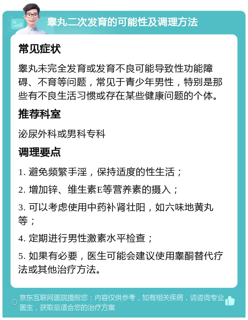 睾丸二次发育的可能性及调理方法 常见症状 睾丸未完全发育或发育不良可能导致性功能障碍、不育等问题，常见于青少年男性，特别是那些有不良生活习惯或存在某些健康问题的个体。 推荐科室 泌尿外科或男科专科 调理要点 1. 避免频繁手淫，保持适度的性生活； 2. 增加锌、维生素E等营养素的摄入； 3. 可以考虑使用中药补肾壮阳，如六味地黄丸等； 4. 定期进行男性激素水平检查； 5. 如果有必要，医生可能会建议使用睾酮替代疗法或其他治疗方法。