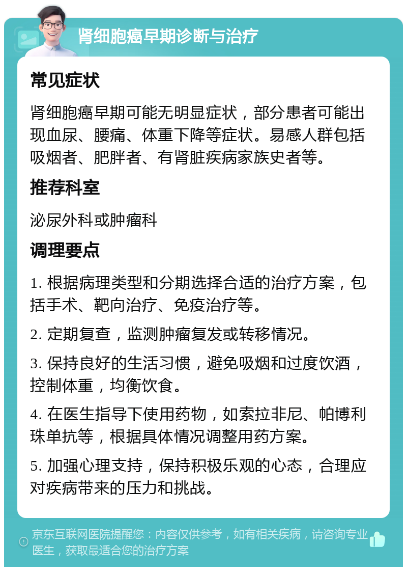 肾细胞癌早期诊断与治疗 常见症状 肾细胞癌早期可能无明显症状，部分患者可能出现血尿、腰痛、体重下降等症状。易感人群包括吸烟者、肥胖者、有肾脏疾病家族史者等。 推荐科室 泌尿外科或肿瘤科 调理要点 1. 根据病理类型和分期选择合适的治疗方案，包括手术、靶向治疗、免疫治疗等。 2. 定期复查，监测肿瘤复发或转移情况。 3. 保持良好的生活习惯，避免吸烟和过度饮酒，控制体重，均衡饮食。 4. 在医生指导下使用药物，如索拉非尼、帕博利珠单抗等，根据具体情况调整用药方案。 5. 加强心理支持，保持积极乐观的心态，合理应对疾病带来的压力和挑战。