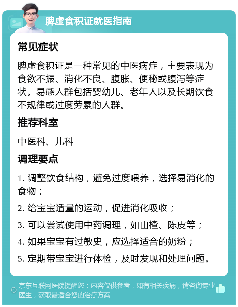 脾虚食积证就医指南 常见症状 脾虚食积证是一种常见的中医病症，主要表现为食欲不振、消化不良、腹胀、便秘或腹泻等症状。易感人群包括婴幼儿、老年人以及长期饮食不规律或过度劳累的人群。 推荐科室 中医科、儿科 调理要点 1. 调整饮食结构，避免过度喂养，选择易消化的食物； 2. 给宝宝适量的运动，促进消化吸收； 3. 可以尝试使用中药调理，如山楂、陈皮等； 4. 如果宝宝有过敏史，应选择适合的奶粉； 5. 定期带宝宝进行体检，及时发现和处理问题。