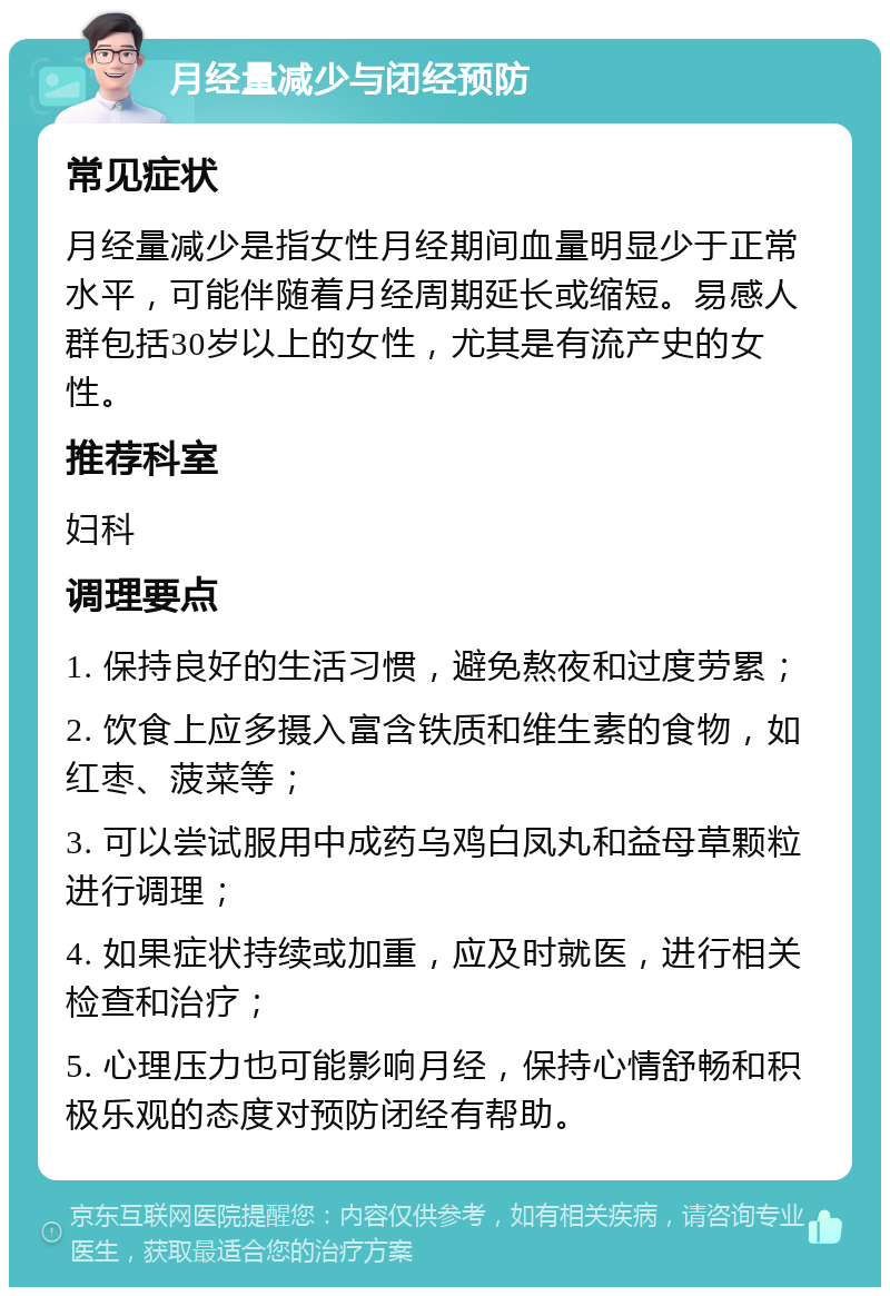 月经量减少与闭经预防 常见症状 月经量减少是指女性月经期间血量明显少于正常水平，可能伴随着月经周期延长或缩短。易感人群包括30岁以上的女性，尤其是有流产史的女性。 推荐科室 妇科 调理要点 1. 保持良好的生活习惯，避免熬夜和过度劳累； 2. 饮食上应多摄入富含铁质和维生素的食物，如红枣、菠菜等； 3. 可以尝试服用中成药乌鸡白凤丸和益母草颗粒进行调理； 4. 如果症状持续或加重，应及时就医，进行相关检查和治疗； 5. 心理压力也可能影响月经，保持心情舒畅和积极乐观的态度对预防闭经有帮助。