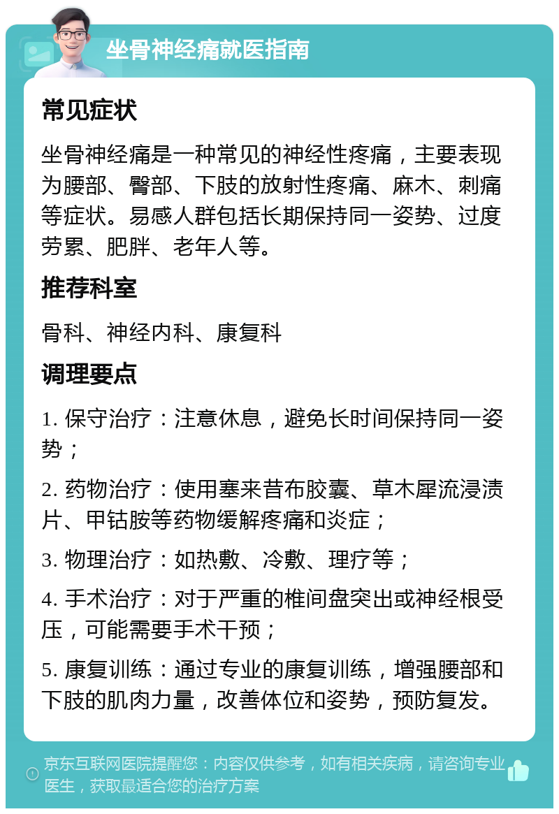 坐骨神经痛就医指南 常见症状 坐骨神经痛是一种常见的神经性疼痛，主要表现为腰部、臀部、下肢的放射性疼痛、麻木、刺痛等症状。易感人群包括长期保持同一姿势、过度劳累、肥胖、老年人等。 推荐科室 骨科、神经内科、康复科 调理要点 1. 保守治疗：注意休息，避免长时间保持同一姿势； 2. 药物治疗：使用塞来昔布胶囊、草木犀流浸渍片、甲钴胺等药物缓解疼痛和炎症； 3. 物理治疗：如热敷、冷敷、理疗等； 4. 手术治疗：对于严重的椎间盘突出或神经根受压，可能需要手术干预； 5. 康复训练：通过专业的康复训练，增强腰部和下肢的肌肉力量，改善体位和姿势，预防复发。