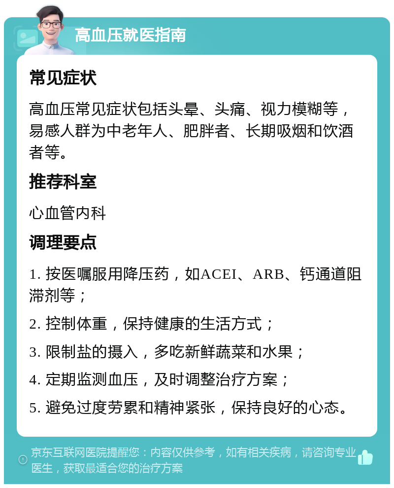 高血压就医指南 常见症状 高血压常见症状包括头晕、头痛、视力模糊等，易感人群为中老年人、肥胖者、长期吸烟和饮酒者等。 推荐科室 心血管内科 调理要点 1. 按医嘱服用降压药，如ACEI、ARB、钙通道阻滞剂等； 2. 控制体重，保持健康的生活方式； 3. 限制盐的摄入，多吃新鲜蔬菜和水果； 4. 定期监测血压，及时调整治疗方案； 5. 避免过度劳累和精神紧张，保持良好的心态。