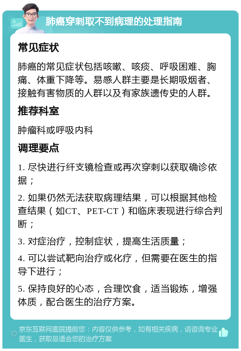 肺癌穿刺取不到病理的处理指南 常见症状 肺癌的常见症状包括咳嗽、咳痰、呼吸困难、胸痛、体重下降等。易感人群主要是长期吸烟者、接触有害物质的人群以及有家族遗传史的人群。 推荐科室 肿瘤科或呼吸内科 调理要点 1. 尽快进行纤支镜检查或再次穿刺以获取确诊依据； 2. 如果仍然无法获取病理结果，可以根据其他检查结果（如CT、PET-CT）和临床表现进行综合判断； 3. 对症治疗，控制症状，提高生活质量； 4. 可以尝试靶向治疗或化疗，但需要在医生的指导下进行； 5. 保持良好的心态，合理饮食，适当锻炼，增强体质，配合医生的治疗方案。