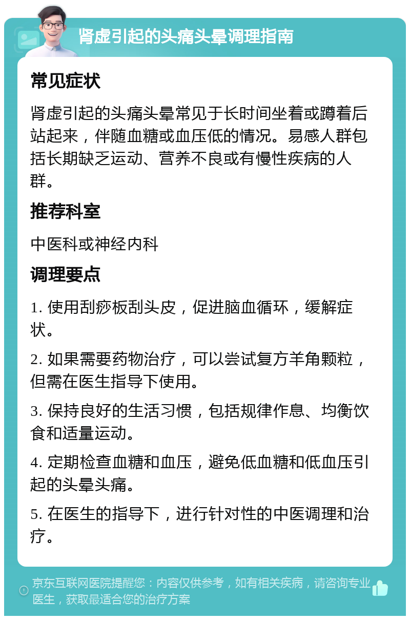 肾虚引起的头痛头晕调理指南 常见症状 肾虚引起的头痛头晕常见于长时间坐着或蹲着后站起来，伴随血糖或血压低的情况。易感人群包括长期缺乏运动、营养不良或有慢性疾病的人群。 推荐科室 中医科或神经内科 调理要点 1. 使用刮痧板刮头皮，促进脑血循环，缓解症状。 2. 如果需要药物治疗，可以尝试复方羊角颗粒，但需在医生指导下使用。 3. 保持良好的生活习惯，包括规律作息、均衡饮食和适量运动。 4. 定期检查血糖和血压，避免低血糖和低血压引起的头晕头痛。 5. 在医生的指导下，进行针对性的中医调理和治疗。