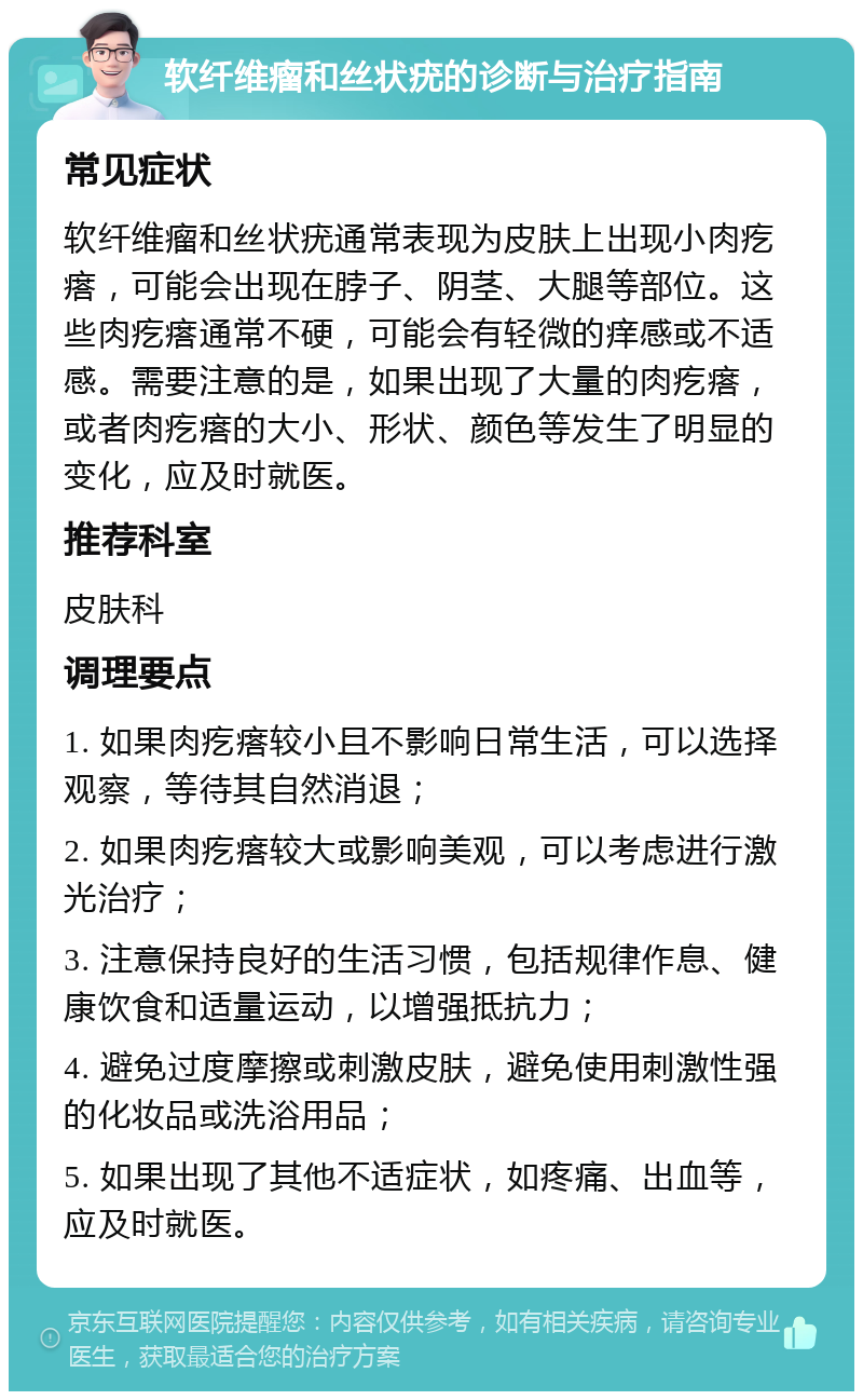 软纤维瘤和丝状疣的诊断与治疗指南 常见症状 软纤维瘤和丝状疣通常表现为皮肤上出现小肉疙瘩，可能会出现在脖子、阴茎、大腿等部位。这些肉疙瘩通常不硬，可能会有轻微的痒感或不适感。需要注意的是，如果出现了大量的肉疙瘩，或者肉疙瘩的大小、形状、颜色等发生了明显的变化，应及时就医。 推荐科室 皮肤科 调理要点 1. 如果肉疙瘩较小且不影响日常生活，可以选择观察，等待其自然消退； 2. 如果肉疙瘩较大或影响美观，可以考虑进行激光治疗； 3. 注意保持良好的生活习惯，包括规律作息、健康饮食和适量运动，以增强抵抗力； 4. 避免过度摩擦或刺激皮肤，避免使用刺激性强的化妆品或洗浴用品； 5. 如果出现了其他不适症状，如疼痛、出血等，应及时就医。