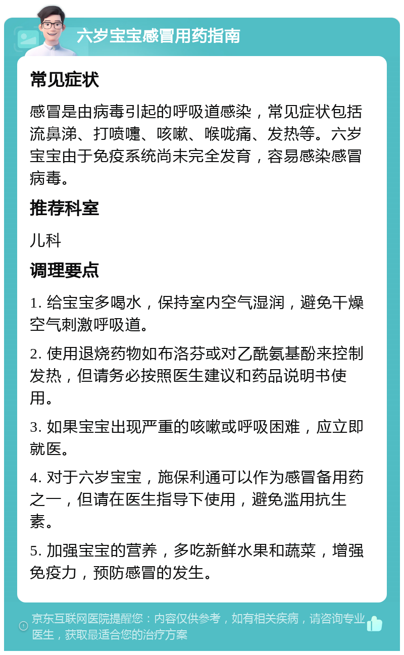 六岁宝宝感冒用药指南 常见症状 感冒是由病毒引起的呼吸道感染，常见症状包括流鼻涕、打喷嚏、咳嗽、喉咙痛、发热等。六岁宝宝由于免疫系统尚未完全发育，容易感染感冒病毒。 推荐科室 儿科 调理要点 1. 给宝宝多喝水，保持室内空气湿润，避免干燥空气刺激呼吸道。 2. 使用退烧药物如布洛芬或对乙酰氨基酚来控制发热，但请务必按照医生建议和药品说明书使用。 3. 如果宝宝出现严重的咳嗽或呼吸困难，应立即就医。 4. 对于六岁宝宝，施保利通可以作为感冒备用药之一，但请在医生指导下使用，避免滥用抗生素。 5. 加强宝宝的营养，多吃新鲜水果和蔬菜，增强免疫力，预防感冒的发生。