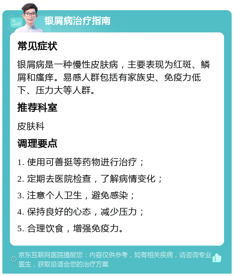 银屑病治疗指南 常见症状 银屑病是一种慢性皮肤病，主要表现为红斑、鳞屑和瘙痒。易感人群包括有家族史、免疫力低下、压力大等人群。 推荐科室 皮肤科 调理要点 1. 使用可善挺等药物进行治疗； 2. 定期去医院检查，了解病情变化； 3. 注意个人卫生，避免感染； 4. 保持良好的心态，减少压力； 5. 合理饮食，增强免疫力。