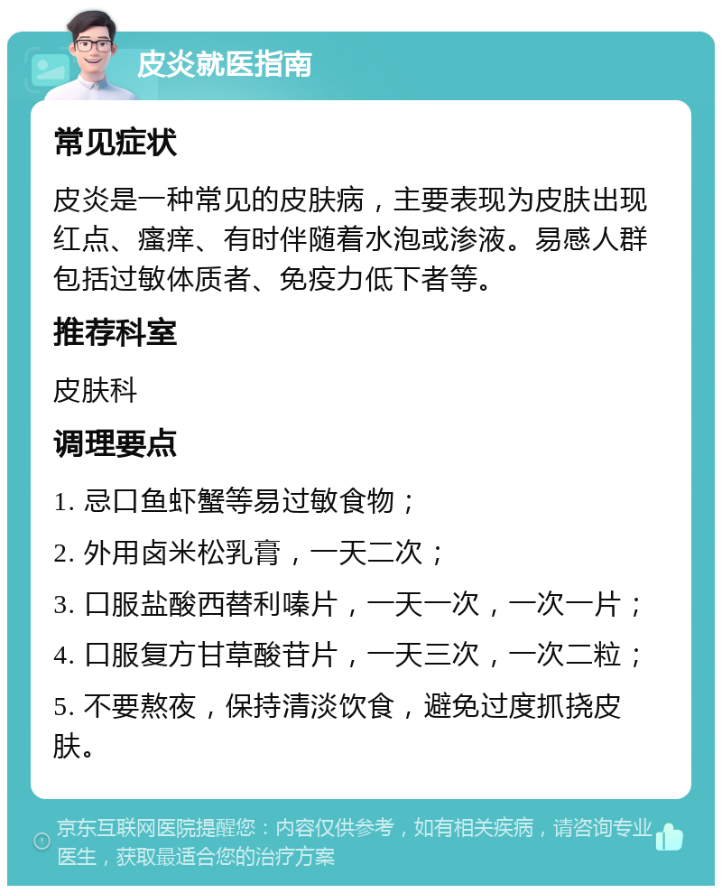 皮炎就医指南 常见症状 皮炎是一种常见的皮肤病，主要表现为皮肤出现红点、瘙痒、有时伴随着水泡或渗液。易感人群包括过敏体质者、免疫力低下者等。 推荐科室 皮肤科 调理要点 1. 忌口鱼虾蟹等易过敏食物； 2. 外用卤米松乳膏，一天二次； 3. 口服盐酸西替利嗪片，一天一次，一次一片； 4. 口服复方甘草酸苷片，一天三次，一次二粒； 5. 不要熬夜，保持清淡饮食，避免过度抓挠皮肤。