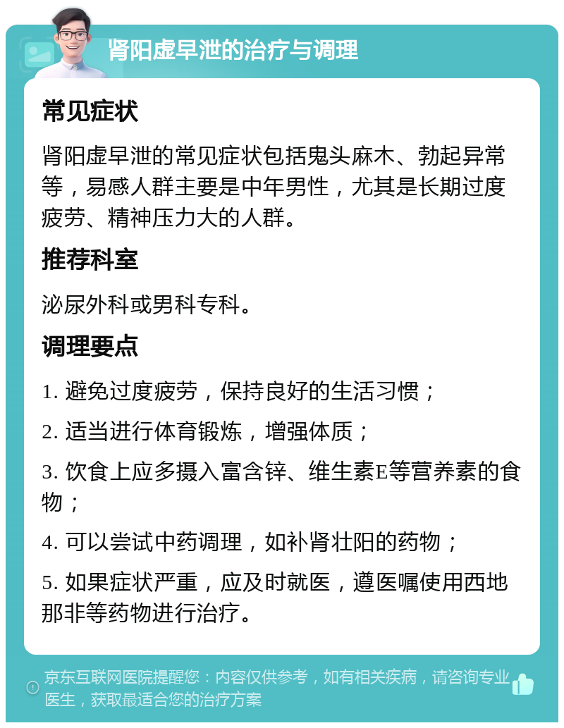 肾阳虚早泄的治疗与调理 常见症状 肾阳虚早泄的常见症状包括鬼头麻木、勃起异常等，易感人群主要是中年男性，尤其是长期过度疲劳、精神压力大的人群。 推荐科室 泌尿外科或男科专科。 调理要点 1. 避免过度疲劳，保持良好的生活习惯； 2. 适当进行体育锻炼，增强体质； 3. 饮食上应多摄入富含锌、维生素E等营养素的食物； 4. 可以尝试中药调理，如补肾壮阳的药物； 5. 如果症状严重，应及时就医，遵医嘱使用西地那非等药物进行治疗。