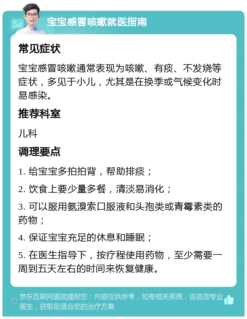 宝宝感冒咳嗽就医指南 常见症状 宝宝感冒咳嗽通常表现为咳嗽、有痰、不发烧等症状，多见于小儿，尤其是在换季或气候变化时易感染。 推荐科室 儿科 调理要点 1. 给宝宝多拍拍背，帮助排痰； 2. 饮食上要少量多餐，清淡易消化； 3. 可以服用氨溴索口服液和头孢类或青霉素类的药物； 4. 保证宝宝充足的休息和睡眠； 5. 在医生指导下，按疗程使用药物，至少需要一周到五天左右的时间来恢复健康。