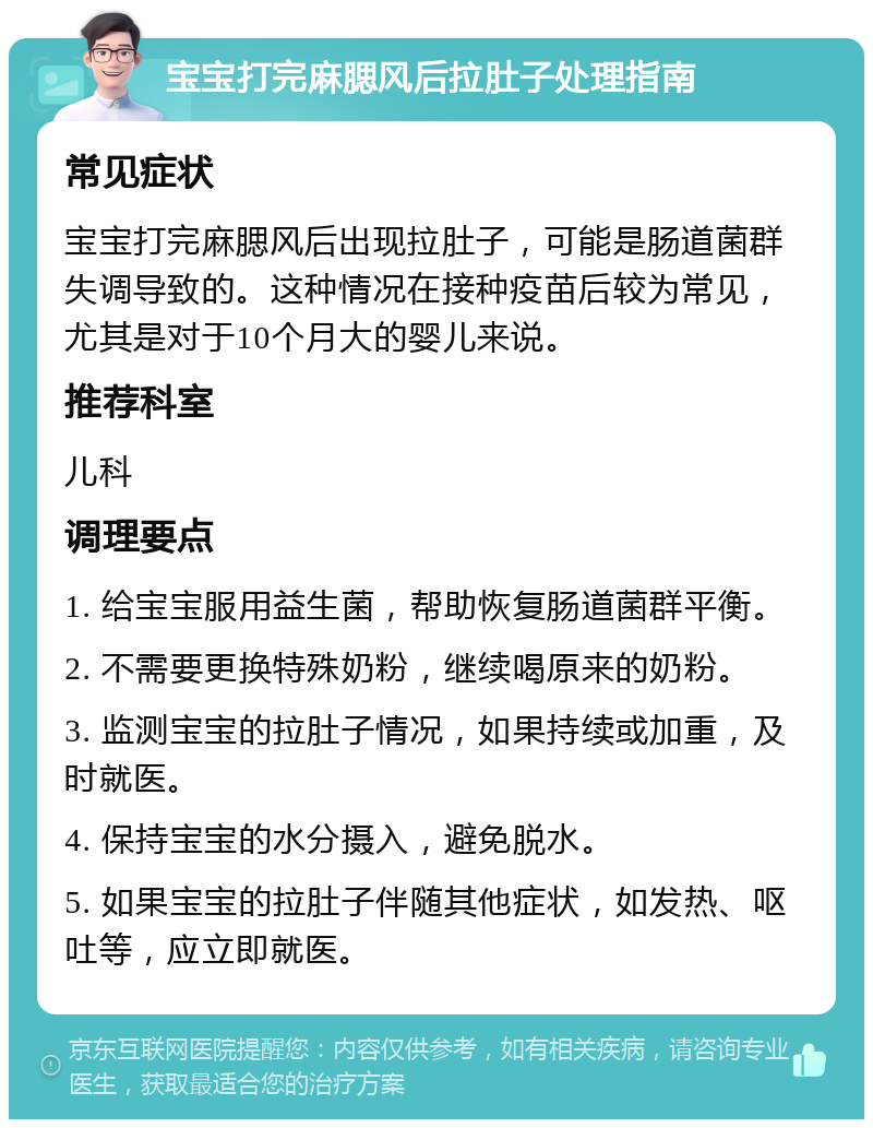 宝宝打完麻腮风后拉肚子处理指南 常见症状 宝宝打完麻腮风后出现拉肚子，可能是肠道菌群失调导致的。这种情况在接种疫苗后较为常见，尤其是对于10个月大的婴儿来说。 推荐科室 儿科 调理要点 1. 给宝宝服用益生菌，帮助恢复肠道菌群平衡。 2. 不需要更换特殊奶粉，继续喝原来的奶粉。 3. 监测宝宝的拉肚子情况，如果持续或加重，及时就医。 4. 保持宝宝的水分摄入，避免脱水。 5. 如果宝宝的拉肚子伴随其他症状，如发热、呕吐等，应立即就医。