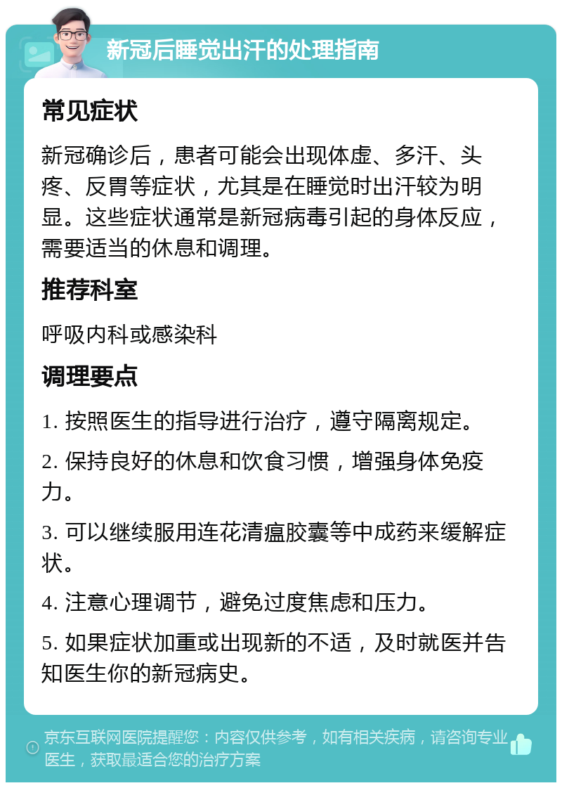 新冠后睡觉出汗的处理指南 常见症状 新冠确诊后，患者可能会出现体虚、多汗、头疼、反胃等症状，尤其是在睡觉时出汗较为明显。这些症状通常是新冠病毒引起的身体反应，需要适当的休息和调理。 推荐科室 呼吸内科或感染科 调理要点 1. 按照医生的指导进行治疗，遵守隔离规定。 2. 保持良好的休息和饮食习惯，增强身体免疫力。 3. 可以继续服用连花清瘟胶囊等中成药来缓解症状。 4. 注意心理调节，避免过度焦虑和压力。 5. 如果症状加重或出现新的不适，及时就医并告知医生你的新冠病史。