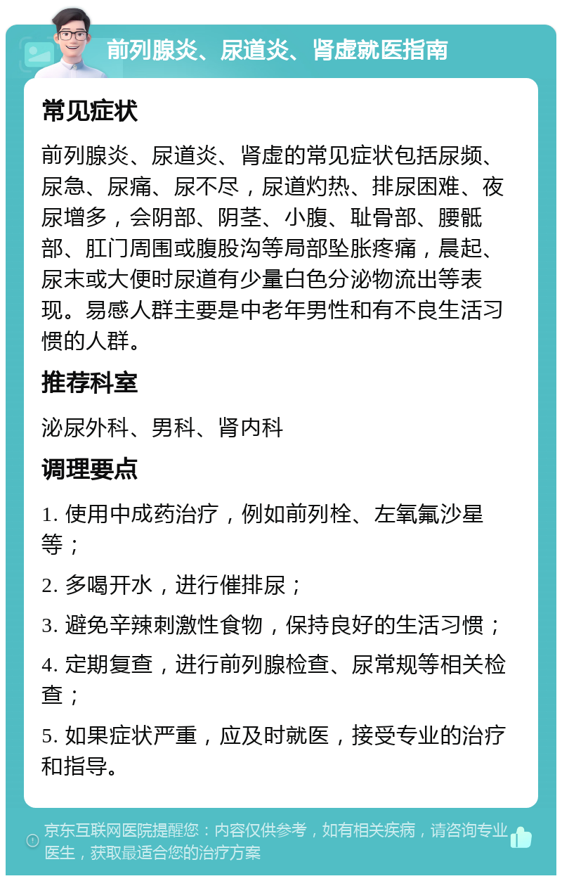 前列腺炎、尿道炎、肾虚就医指南 常见症状 前列腺炎、尿道炎、肾虚的常见症状包括尿频、尿急、尿痛、尿不尽，尿道灼热、排尿困难、夜尿增多，会阴部、阴茎、小腹、耻骨部、腰骶部、肛门周围或腹股沟等局部坠胀疼痛，晨起、尿末或大便时尿道有少量白色分泌物流出等表现。易感人群主要是中老年男性和有不良生活习惯的人群。 推荐科室 泌尿外科、男科、肾内科 调理要点 1. 使用中成药治疗，例如前列栓、左氧氟沙星等； 2. 多喝开水，进行催排尿； 3. 避免辛辣刺激性食物，保持良好的生活习惯； 4. 定期复查，进行前列腺检查、尿常规等相关检查； 5. 如果症状严重，应及时就医，接受专业的治疗和指导。