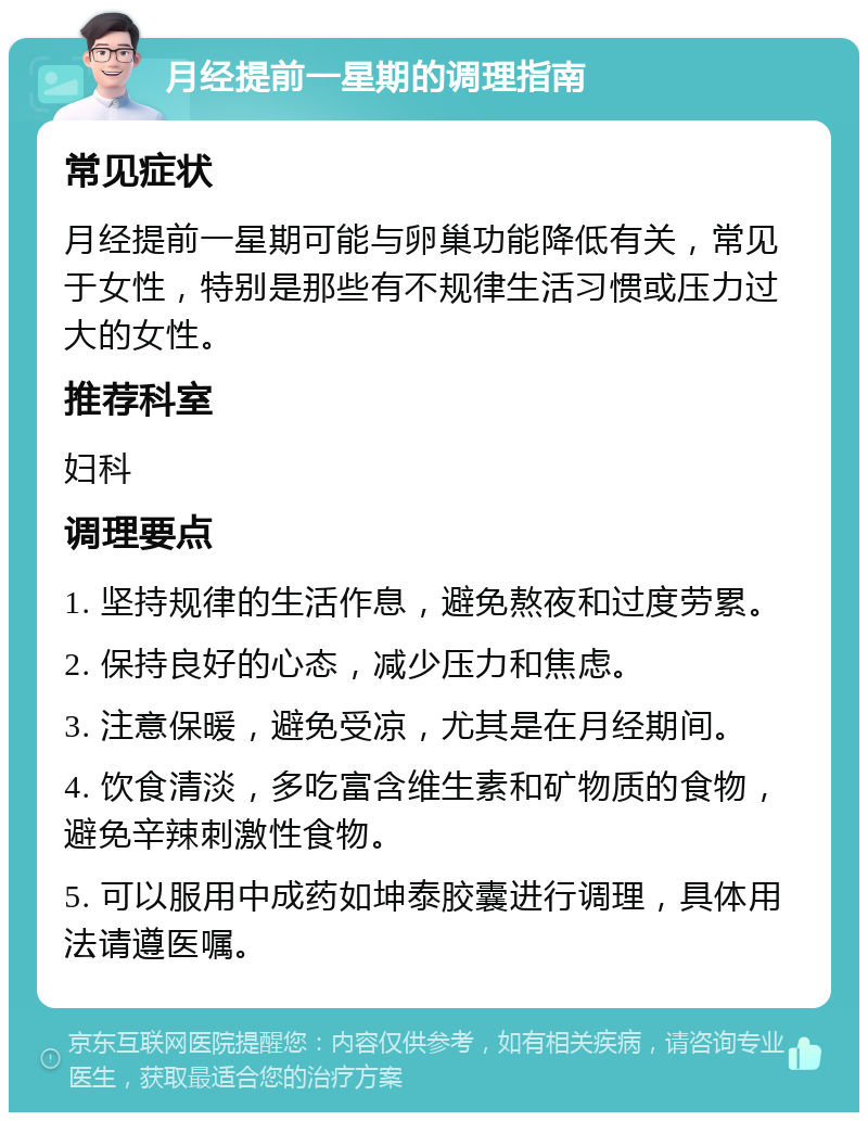 月经提前一星期的调理指南 常见症状 月经提前一星期可能与卵巢功能降低有关，常见于女性，特别是那些有不规律生活习惯或压力过大的女性。 推荐科室 妇科 调理要点 1. 坚持规律的生活作息，避免熬夜和过度劳累。 2. 保持良好的心态，减少压力和焦虑。 3. 注意保暖，避免受凉，尤其是在月经期间。 4. 饮食清淡，多吃富含维生素和矿物质的食物，避免辛辣刺激性食物。 5. 可以服用中成药如坤泰胶囊进行调理，具体用法请遵医嘱。