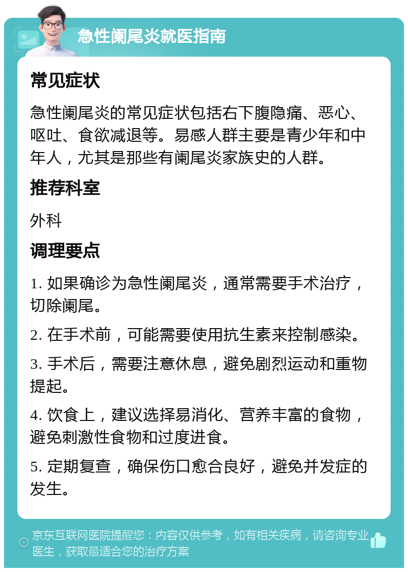 急性阑尾炎就医指南 常见症状 急性阑尾炎的常见症状包括右下腹隐痛、恶心、呕吐、食欲减退等。易感人群主要是青少年和中年人，尤其是那些有阑尾炎家族史的人群。 推荐科室 外科 调理要点 1. 如果确诊为急性阑尾炎，通常需要手术治疗，切除阑尾。 2. 在手术前，可能需要使用抗生素来控制感染。 3. 手术后，需要注意休息，避免剧烈运动和重物提起。 4. 饮食上，建议选择易消化、营养丰富的食物，避免刺激性食物和过度进食。 5. 定期复查，确保伤口愈合良好，避免并发症的发生。