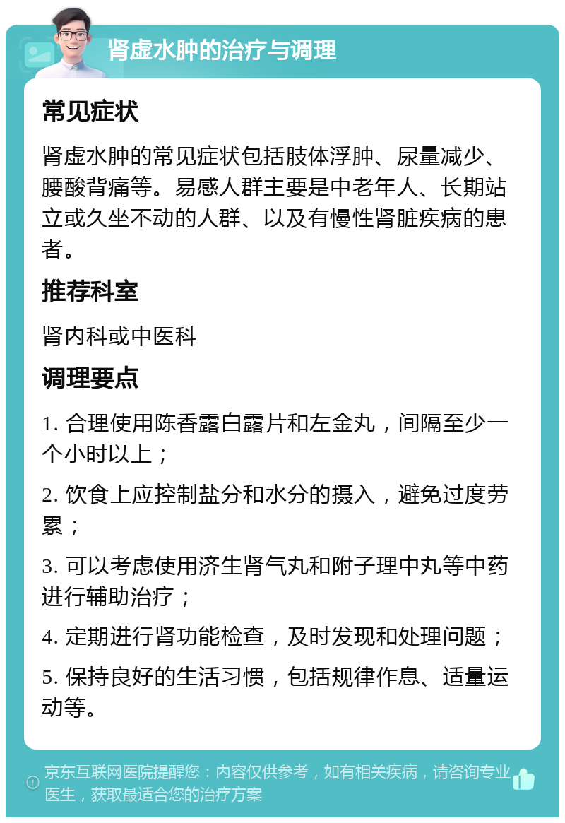 肾虚水肿的治疗与调理 常见症状 肾虚水肿的常见症状包括肢体浮肿、尿量减少、腰酸背痛等。易感人群主要是中老年人、长期站立或久坐不动的人群、以及有慢性肾脏疾病的患者。 推荐科室 肾内科或中医科 调理要点 1. 合理使用陈香露白露片和左金丸，间隔至少一个小时以上； 2. 饮食上应控制盐分和水分的摄入，避免过度劳累； 3. 可以考虑使用济生肾气丸和附子理中丸等中药进行辅助治疗； 4. 定期进行肾功能检查，及时发现和处理问题； 5. 保持良好的生活习惯，包括规律作息、适量运动等。