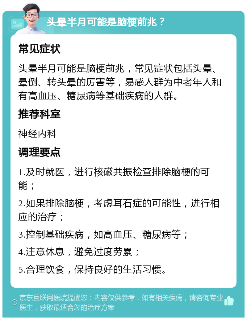 头晕半月可能是脑梗前兆？ 常见症状 头晕半月可能是脑梗前兆，常见症状包括头晕、晕倒、转头晕的厉害等，易感人群为中老年人和有高血压、糖尿病等基础疾病的人群。 推荐科室 神经内科 调理要点 1.及时就医，进行核磁共振检查排除脑梗的可能； 2.如果排除脑梗，考虑耳石症的可能性，进行相应的治疗； 3.控制基础疾病，如高血压、糖尿病等； 4.注意休息，避免过度劳累； 5.合理饮食，保持良好的生活习惯。