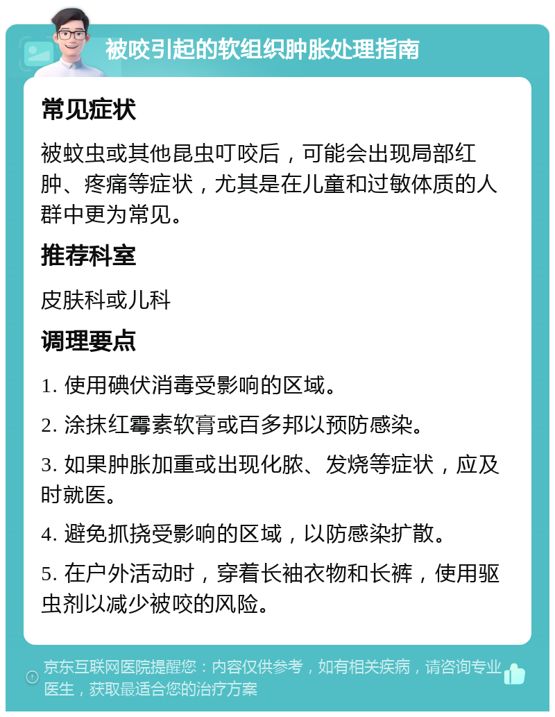 被咬引起的软组织肿胀处理指南 常见症状 被蚊虫或其他昆虫叮咬后，可能会出现局部红肿、疼痛等症状，尤其是在儿童和过敏体质的人群中更为常见。 推荐科室 皮肤科或儿科 调理要点 1. 使用碘伏消毒受影响的区域。 2. 涂抹红霉素软膏或百多邦以预防感染。 3. 如果肿胀加重或出现化脓、发烧等症状，应及时就医。 4. 避免抓挠受影响的区域，以防感染扩散。 5. 在户外活动时，穿着长袖衣物和长裤，使用驱虫剂以减少被咬的风险。