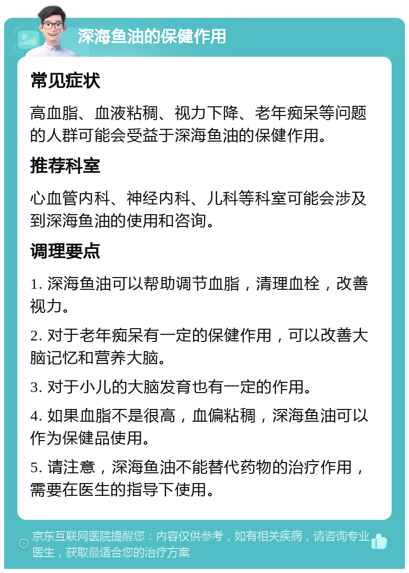 深海鱼油的保健作用 常见症状 高血脂、血液粘稠、视力下降、老年痴呆等问题的人群可能会受益于深海鱼油的保健作用。 推荐科室 心血管内科、神经内科、儿科等科室可能会涉及到深海鱼油的使用和咨询。 调理要点 1. 深海鱼油可以帮助调节血脂，清理血栓，改善视力。 2. 对于老年痴呆有一定的保健作用，可以改善大脑记忆和营养大脑。 3. 对于小儿的大脑发育也有一定的作用。 4. 如果血脂不是很高，血偏粘稠，深海鱼油可以作为保健品使用。 5. 请注意，深海鱼油不能替代药物的治疗作用，需要在医生的指导下使用。