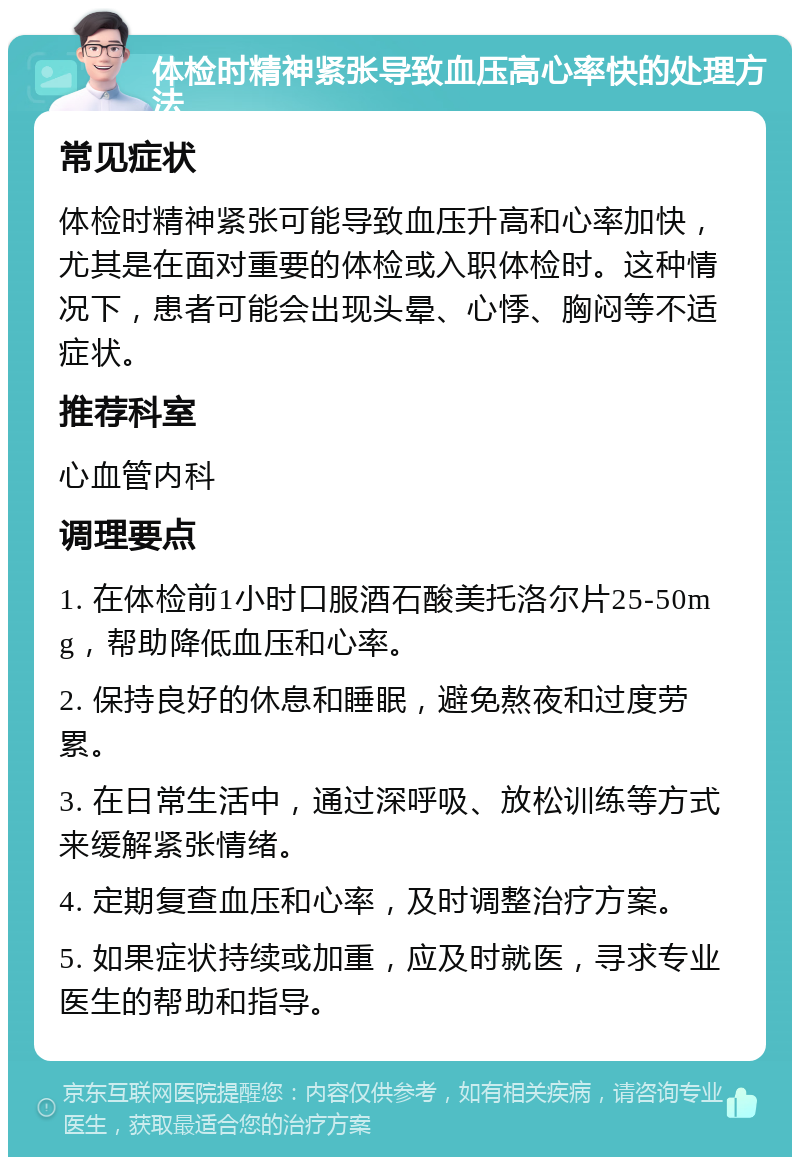 体检时精神紧张导致血压高心率快的处理方法 常见症状 体检时精神紧张可能导致血压升高和心率加快，尤其是在面对重要的体检或入职体检时。这种情况下，患者可能会出现头晕、心悸、胸闷等不适症状。 推荐科室 心血管内科 调理要点 1. 在体检前1小时口服酒石酸美托洛尔片25-50mg，帮助降低血压和心率。 2. 保持良好的休息和睡眠，避免熬夜和过度劳累。 3. 在日常生活中，通过深呼吸、放松训练等方式来缓解紧张情绪。 4. 定期复查血压和心率，及时调整治疗方案。 5. 如果症状持续或加重，应及时就医，寻求专业医生的帮助和指导。