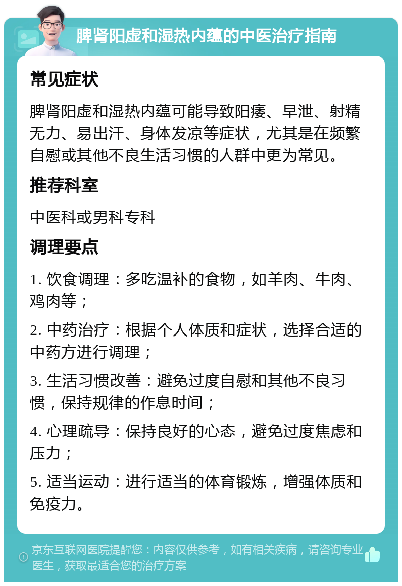 脾肾阳虚和湿热内蕴的中医治疗指南 常见症状 脾肾阳虚和湿热内蕴可能导致阳痿、早泄、射精无力、易出汗、身体发凉等症状，尤其是在频繁自慰或其他不良生活习惯的人群中更为常见。 推荐科室 中医科或男科专科 调理要点 1. 饮食调理：多吃温补的食物，如羊肉、牛肉、鸡肉等； 2. 中药治疗：根据个人体质和症状，选择合适的中药方进行调理； 3. 生活习惯改善：避免过度自慰和其他不良习惯，保持规律的作息时间； 4. 心理疏导：保持良好的心态，避免过度焦虑和压力； 5. 适当运动：进行适当的体育锻炼，增强体质和免疫力。