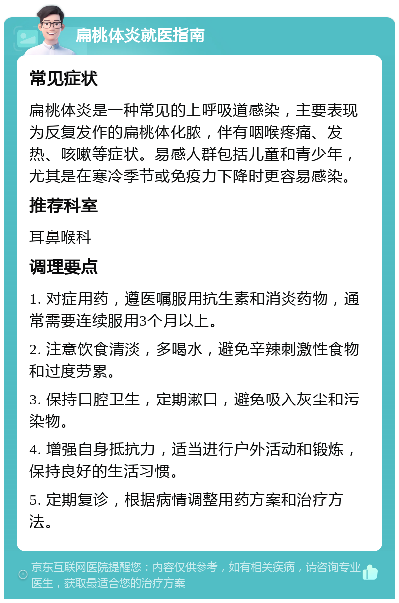 扁桃体炎就医指南 常见症状 扁桃体炎是一种常见的上呼吸道感染，主要表现为反复发作的扁桃体化脓，伴有咽喉疼痛、发热、咳嗽等症状。易感人群包括儿童和青少年，尤其是在寒冷季节或免疫力下降时更容易感染。 推荐科室 耳鼻喉科 调理要点 1. 对症用药，遵医嘱服用抗生素和消炎药物，通常需要连续服用3个月以上。 2. 注意饮食清淡，多喝水，避免辛辣刺激性食物和过度劳累。 3. 保持口腔卫生，定期漱口，避免吸入灰尘和污染物。 4. 增强自身抵抗力，适当进行户外活动和锻炼，保持良好的生活习惯。 5. 定期复诊，根据病情调整用药方案和治疗方法。