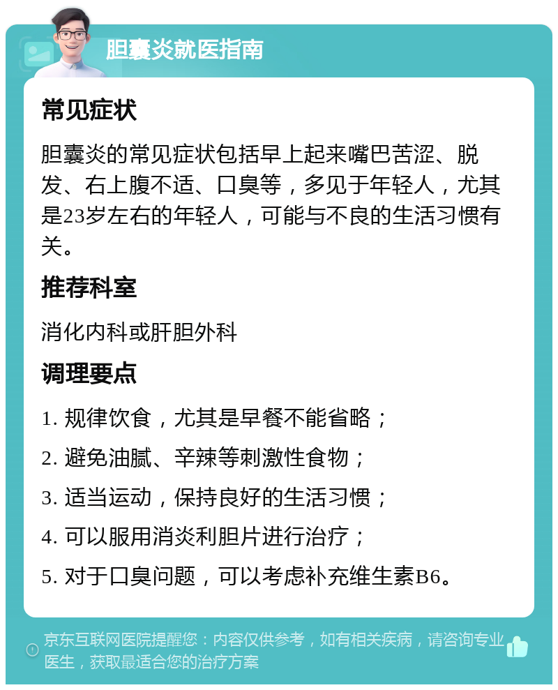 胆囊炎就医指南 常见症状 胆囊炎的常见症状包括早上起来嘴巴苦涩、脱发、右上腹不适、口臭等，多见于年轻人，尤其是23岁左右的年轻人，可能与不良的生活习惯有关。 推荐科室 消化内科或肝胆外科 调理要点 1. 规律饮食，尤其是早餐不能省略； 2. 避免油腻、辛辣等刺激性食物； 3. 适当运动，保持良好的生活习惯； 4. 可以服用消炎利胆片进行治疗； 5. 对于口臭问题，可以考虑补充维生素B6。