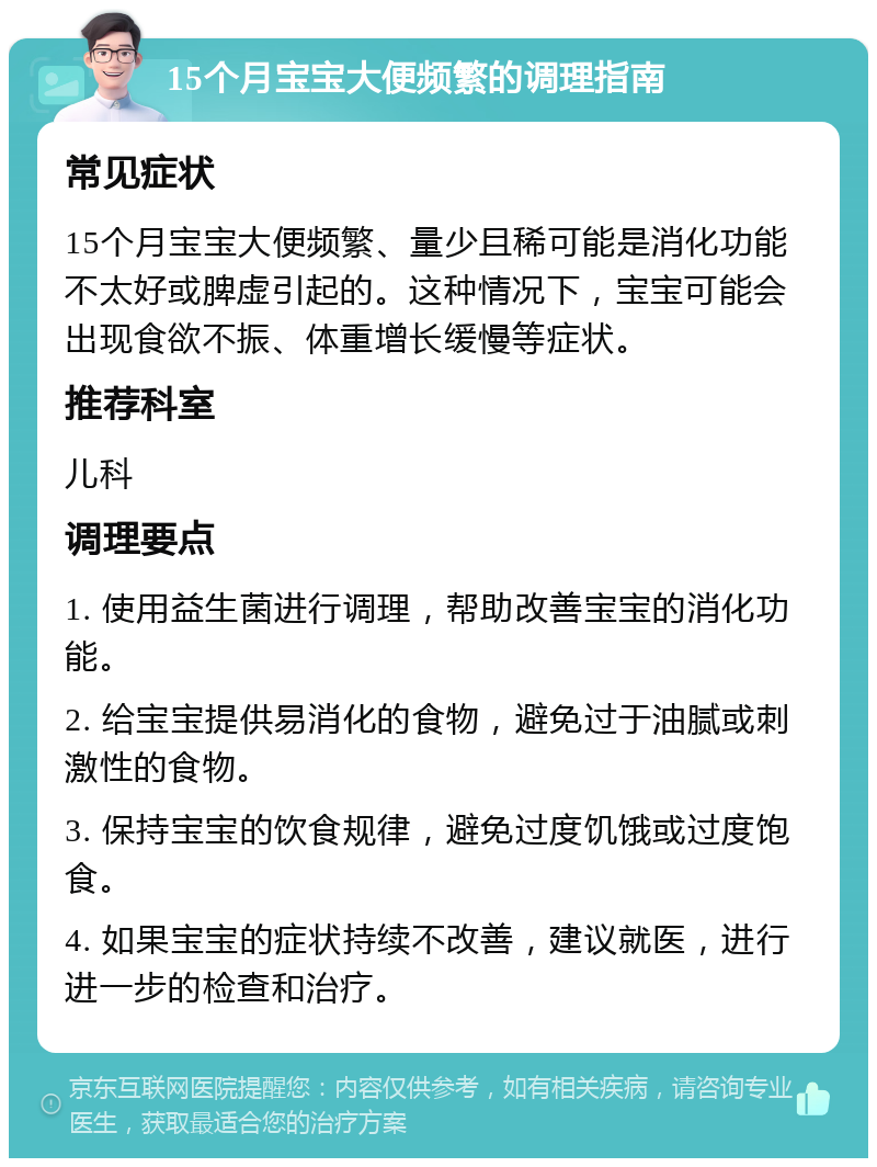 15个月宝宝大便频繁的调理指南 常见症状 15个月宝宝大便频繁、量少且稀可能是消化功能不太好或脾虚引起的。这种情况下，宝宝可能会出现食欲不振、体重增长缓慢等症状。 推荐科室 儿科 调理要点 1. 使用益生菌进行调理，帮助改善宝宝的消化功能。 2. 给宝宝提供易消化的食物，避免过于油腻或刺激性的食物。 3. 保持宝宝的饮食规律，避免过度饥饿或过度饱食。 4. 如果宝宝的症状持续不改善，建议就医，进行进一步的检查和治疗。