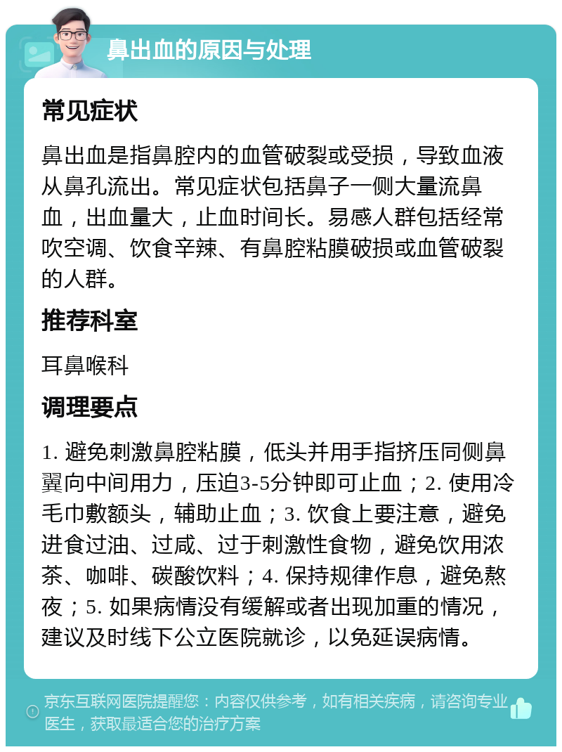 鼻出血的原因与处理 常见症状 鼻出血是指鼻腔内的血管破裂或受损，导致血液从鼻孔流出。常见症状包括鼻子一侧大量流鼻血，出血量大，止血时间长。易感人群包括经常吹空调、饮食辛辣、有鼻腔粘膜破损或血管破裂的人群。 推荐科室 耳鼻喉科 调理要点 1. 避免刺激鼻腔粘膜，低头并用手指挤压同侧鼻翼向中间用力，压迫3-5分钟即可止血；2. 使用冷毛巾敷额头，辅助止血；3. 饮食上要注意，避免进食过油、过咸、过于刺激性食物，避免饮用浓茶、咖啡、碳酸饮料；4. 保持规律作息，避免熬夜；5. 如果病情没有缓解或者出现加重的情况，建议及时线下公立医院就诊，以免延误病情。