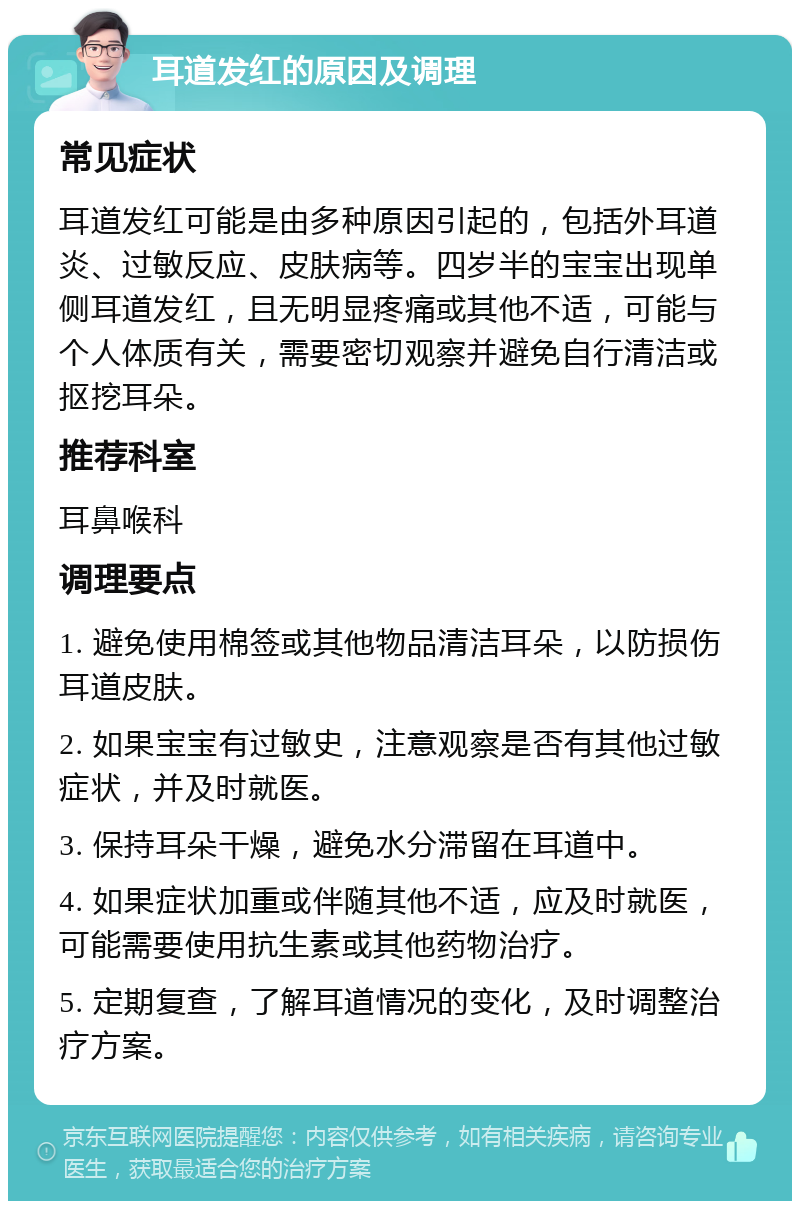 耳道发红的原因及调理 常见症状 耳道发红可能是由多种原因引起的，包括外耳道炎、过敏反应、皮肤病等。四岁半的宝宝出现单侧耳道发红，且无明显疼痛或其他不适，可能与个人体质有关，需要密切观察并避免自行清洁或抠挖耳朵。 推荐科室 耳鼻喉科 调理要点 1. 避免使用棉签或其他物品清洁耳朵，以防损伤耳道皮肤。 2. 如果宝宝有过敏史，注意观察是否有其他过敏症状，并及时就医。 3. 保持耳朵干燥，避免水分滞留在耳道中。 4. 如果症状加重或伴随其他不适，应及时就医，可能需要使用抗生素或其他药物治疗。 5. 定期复查，了解耳道情况的变化，及时调整治疗方案。