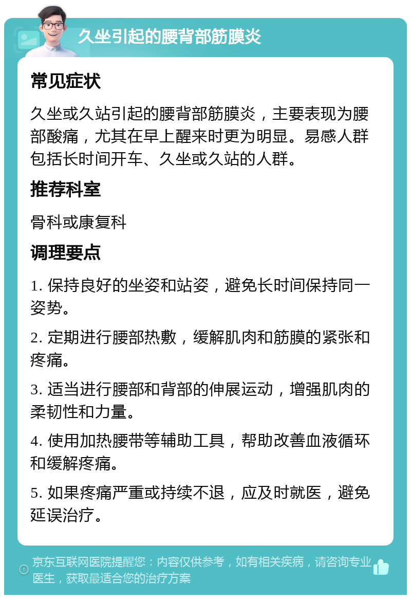 久坐引起的腰背部筋膜炎 常见症状 久坐或久站引起的腰背部筋膜炎，主要表现为腰部酸痛，尤其在早上醒来时更为明显。易感人群包括长时间开车、久坐或久站的人群。 推荐科室 骨科或康复科 调理要点 1. 保持良好的坐姿和站姿，避免长时间保持同一姿势。 2. 定期进行腰部热敷，缓解肌肉和筋膜的紧张和疼痛。 3. 适当进行腰部和背部的伸展运动，增强肌肉的柔韧性和力量。 4. 使用加热腰带等辅助工具，帮助改善血液循环和缓解疼痛。 5. 如果疼痛严重或持续不退，应及时就医，避免延误治疗。