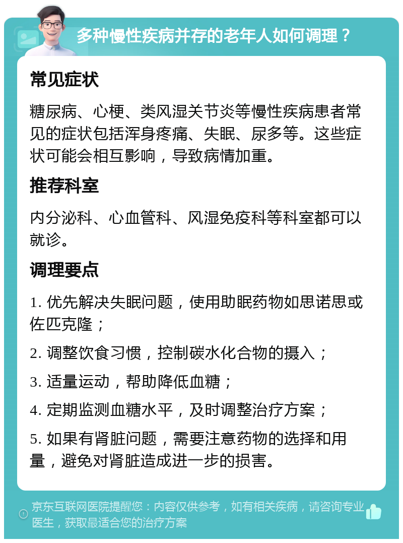 多种慢性疾病并存的老年人如何调理？ 常见症状 糖尿病、心梗、类风湿关节炎等慢性疾病患者常见的症状包括浑身疼痛、失眠、尿多等。这些症状可能会相互影响，导致病情加重。 推荐科室 内分泌科、心血管科、风湿免疫科等科室都可以就诊。 调理要点 1. 优先解决失眠问题，使用助眠药物如思诺思或佐匹克隆； 2. 调整饮食习惯，控制碳水化合物的摄入； 3. 适量运动，帮助降低血糖； 4. 定期监测血糖水平，及时调整治疗方案； 5. 如果有肾脏问题，需要注意药物的选择和用量，避免对肾脏造成进一步的损害。