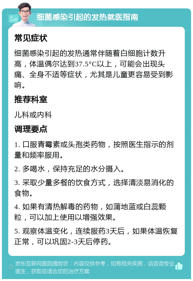 细菌感染引起的发热就医指南 常见症状 细菌感染引起的发热通常伴随着白细胞计数升高，体温偶尔达到37.5°C以上，可能会出现头痛、全身不适等症状，尤其是儿童更容易受到影响。 推荐科室 儿科或内科 调理要点 1. 口服青霉素或头孢类药物，按照医生指示的剂量和频率服用。 2. 多喝水，保持充足的水分摄入。 3. 采取少量多餐的饮食方式，选择清淡易消化的食物。 4. 如果有清热解毒的药物，如蒲地蓝或白蕊颗粒，可以加上使用以增强效果。 5. 观察体温变化，连续服药3天后，如果体温恢复正常，可以巩固2-3天后停药。