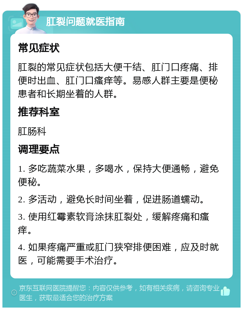 肛裂问题就医指南 常见症状 肛裂的常见症状包括大便干结、肛门口疼痛、排便时出血、肛门口瘙痒等。易感人群主要是便秘患者和长期坐着的人群。 推荐科室 肛肠科 调理要点 1. 多吃蔬菜水果，多喝水，保持大便通畅，避免便秘。 2. 多活动，避免长时间坐着，促进肠道蠕动。 3. 使用红霉素软膏涂抹肛裂处，缓解疼痛和瘙痒。 4. 如果疼痛严重或肛门狭窄排便困难，应及时就医，可能需要手术治疗。