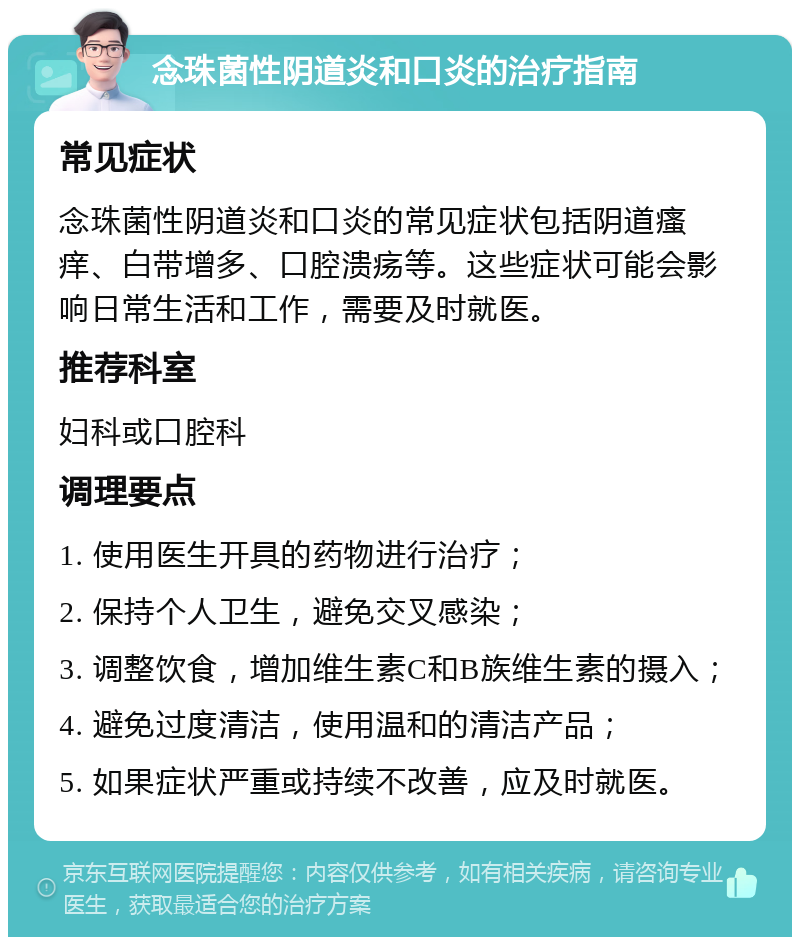 念珠菌性阴道炎和口炎的治疗指南 常见症状 念珠菌性阴道炎和口炎的常见症状包括阴道瘙痒、白带增多、口腔溃疡等。这些症状可能会影响日常生活和工作，需要及时就医。 推荐科室 妇科或口腔科 调理要点 1. 使用医生开具的药物进行治疗； 2. 保持个人卫生，避免交叉感染； 3. 调整饮食，增加维生素C和B族维生素的摄入； 4. 避免过度清洁，使用温和的清洁产品； 5. 如果症状严重或持续不改善，应及时就医。