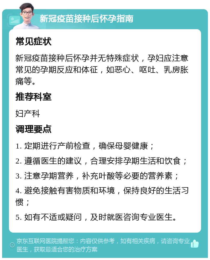 新冠疫苗接种后怀孕指南 常见症状 新冠疫苗接种后怀孕并无特殊症状，孕妇应注意常见的孕期反应和体征，如恶心、呕吐、乳房胀痛等。 推荐科室 妇产科 调理要点 1. 定期进行产前检查，确保母婴健康； 2. 遵循医生的建议，合理安排孕期生活和饮食； 3. 注意孕期营养，补充叶酸等必要的营养素； 4. 避免接触有害物质和环境，保持良好的生活习惯； 5. 如有不适或疑问，及时就医咨询专业医生。