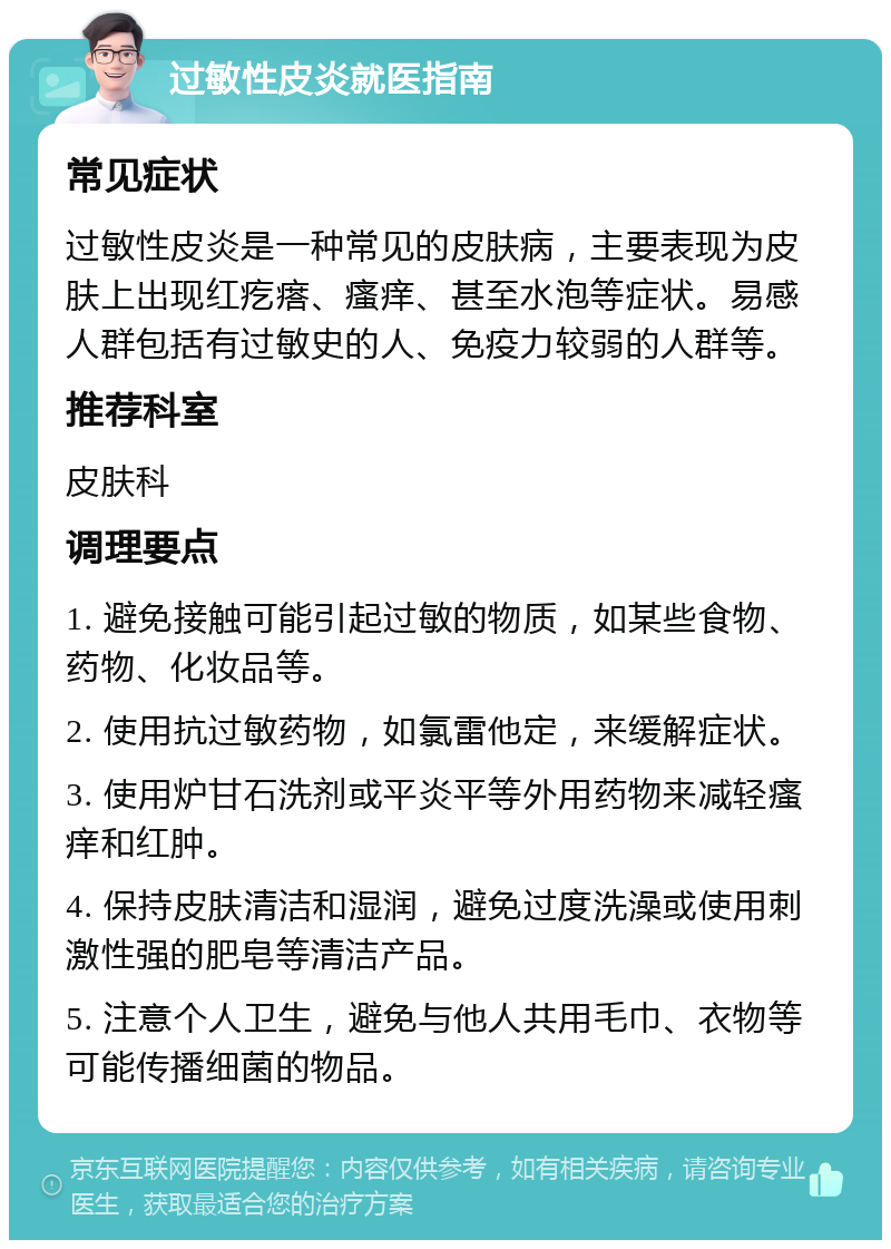 过敏性皮炎就医指南 常见症状 过敏性皮炎是一种常见的皮肤病，主要表现为皮肤上出现红疙瘩、瘙痒、甚至水泡等症状。易感人群包括有过敏史的人、免疫力较弱的人群等。 推荐科室 皮肤科 调理要点 1. 避免接触可能引起过敏的物质，如某些食物、药物、化妆品等。 2. 使用抗过敏药物，如氯雷他定，来缓解症状。 3. 使用炉甘石洗剂或平炎平等外用药物来减轻瘙痒和红肿。 4. 保持皮肤清洁和湿润，避免过度洗澡或使用刺激性强的肥皂等清洁产品。 5. 注意个人卫生，避免与他人共用毛巾、衣物等可能传播细菌的物品。